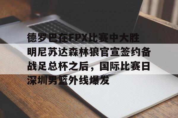 开云体育官网-关于德罗巴在FPX比赛中大胜明尼苏达森林狼官宣签约备战足总杯之后,国际比赛日深圳男篮外线爆发的信息